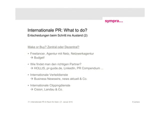 Internationale PR: What to do?
Entscheidungen beim Schritt ins Ausland (2)


Make or Buy? Zentral oder Dezentral?

• Freelancer, Agentur mit Netz, Netzwerkagentur
     Budget!

• Wie findet man den richtigen Partner?
    HOLLIS, pr-guide.de, LinkedIn, PR Compendium ...

• Internationale Verteildienste
     Business Newswire, news aktuell & Co.

• Internationale Clippingdienste
     Cision, Landau & Co.


17 | Internationale PR im Raum für Ideen | 21. Januar 2010   © sympra
 