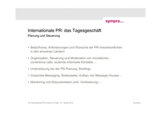 Internationale PR: das Tagesgeschäft
Planung und Steuerung


• Bedürfnisse, Anforderungen und Wünsche der PR-Verantwortlichen
  in den einzelnen Ländern

• Organisation, Steuerung und Moderation von monatlichen
  conference calls, laufende informelle Kontakte ...

• Unterstützung bei der PR-Planung, Briefings

• Corporate Messaging: Boilerplates, Aufbau von Message Houses ...

• Monitoring und Dokumentation (inkl. Verifizierung) ...




19 | Internationale PR im Raum für Ideen | 21. Januar 2010           © sympra
 