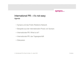 International PR – it’s not easy
Agenda



   • Sympra und das Public Relations Network

   • Beispiele aus der internationalen Praxis von Sympra

   • Internationale PR: What to do?

   • Internationale PR: das Tagesgeschäft

   • Diskussion




2 | Internationale PR im Raum für Ideen | 21. Januar 2010   © sympra
 