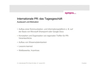 Internationale PR: das Tagesgeschäft
Austausch und Motivation


• Aufbau einer Kommunikation- und Informationsplattform z. B. auf
  der Basis von Microsoft Sharepoint oder Google Docs

• Konzeption und Organisation von regionalen Treffen für PR-
  Verantwortliche

• Aufbau von Wissensdatenbanken

• Lessons learned

• Wettbewerbe, Incentives




21 | Internationale PR im Raum für Ideen | 21. Januar 2010          © sympra
 