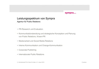Leistungsspektrum von Sympra
Agentur für Public Relations



• PR-Research und Evaluation

• Kommunikationsberatung und strategische Konzeption und Planung
   von Public Relations, Krisen-PR

• Medienarbeit und Social Media Relations

• Interne Kommunikation und Change-Kommunikation

• Corporate Publishing

• Internationale Public Relations



5 | Internationale PR im Raum für Ideen | 21. Januar 2010          © sympra
 
