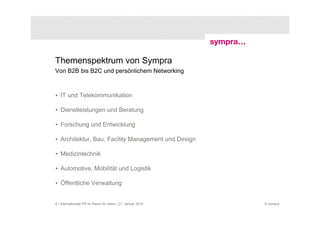 Themenspektrum von Sympra
Von B2B bis B2C und persönlichem Networking



• IT und Telekommunikation

• Dienstleistungen und Beratung

• Forschung und Entwicklung

• Architektur, Bau, Facility Management und Design

• Medizintechnik

• Automotive, Mobilität und Logistik

• Öffentliche Verwaltung


6 | Internationale PR im Raum für Ideen | 21. Januar 2010   © sympra
 