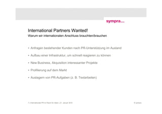 International Partners Wanted!
Warum wir internationalen Anschluss brauchten/brauchen



• Anfragen bestehender Kunden nach PR-Unterstützung im Ausland

• Aufbau einer Infrastruktur, um schnell reagieren zu können

• New Business, Akquisition interessanter Projekte

• Profilierung auf dem Markt

• Auslagern von PR-Aufgaben (z. B. Textarbeiten)




7 | Internationale PR im Raum für Ideen | 21. Januar 2010        © sympra
 