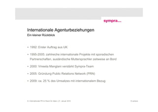 Internationale Agenturbeziehungen
Ein kleiner Rückblick



• 1992: Erster Auftrag aus UK

• 1995-2005: zahlreiche internationale Projekte mit sporadischen
   Partnerschaften, ausländische Muttersprachler zeitweise an Bord

• 2000: Vineeta Manglani verstärkt Sympra-Team

• 2005: Gründung Public Relations Network (PRN)

• 2009: ca. 25 % des Umsatzes mit internationalem Bezug




8 | Internationale PR im Raum für Ideen | 21. Januar 2010            © sympra
 