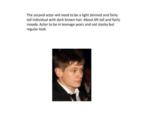 The second actor will need to be a light skinned and fairly
tall individual with dark brown hair. About 6ft tall and fairly
moody. Actor to be in teenage years and not stocky but
regular look.
 