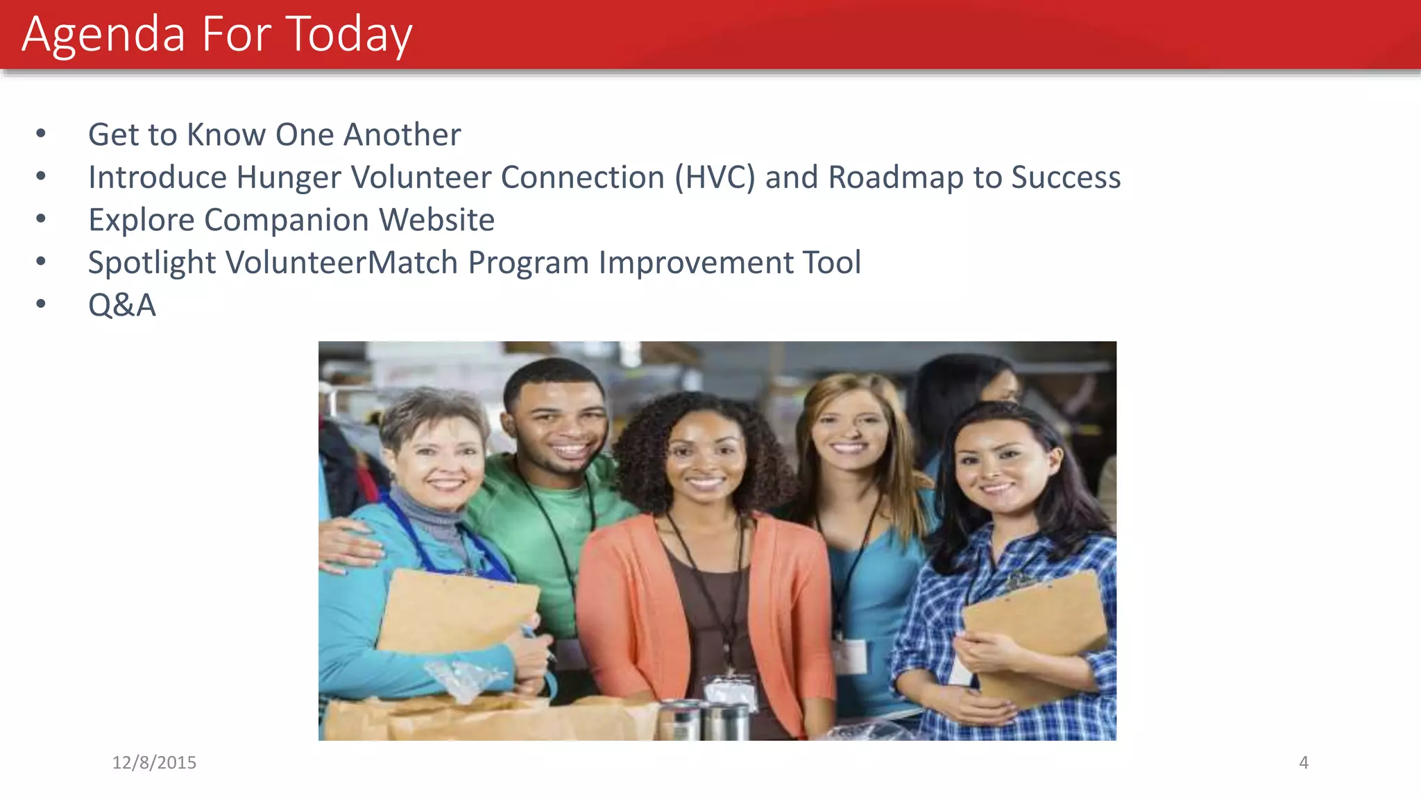Agenda For Today
• Get to Know One Another
• Introduce Hunger Volunteer Connection (HVC) and Roadmap to Success
• Explore Companion Website
• Spotlight VolunteerMatch Program Improvement Tool
• Q&A
12/8/2015 4
 