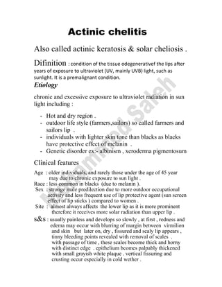 Actinic chelitis
Also called actinic keratosis & solar cheliosis .
Difinition : condition of the tissue odegenerativef the lips after
years of exposure to ultraviolet (UV, mainly UVB) light, such as
sunlight. It is a premalignant condition.
Etiology
chronic and excessive exposure to ultraviolet radiation in sun
light including :
- Hot and dry region .
- outdoor life style (farmers,sailors) so called farmers and
sailors lip .
- individuals with lighter skin tone than blacks as blacks
have protective effect of melanin .
- Genetic disorder ex:- albinism , xeroderma pigmentosum
Clinical features
Age : older individuals, and rarely those under the age of 45 year
may due to chronic exposure to sun light .
Race : less common in blacks (due to melanin ).
Sex : stronge male predilection due to more outdoor occupational
activity and less frequent use of lip protective agent (sun screen
effect of lip sticks ) compared to women .
Site : almost always affects the lower lip as it is more prominent
therefore it receives more solar radiation than upper lip .
s&s : usually painless and develops so slowly , at first , redness and
edema may occur with blurring of margin between virmilion
and skin but later on, dry , fissured and scaly lip appears ,
tinny bleeding points revealed with removal of scales .
with passage of time , these scales become thick and horny
with distinct edge . epithelium bcomes palpably thickened
with small grayish white plaque . vertical fissuring and
crusting occur especially in cold wether .
 