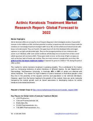 Tel: +1-646-845-9349 sales@marketresearchfuture.com
Actinic Keratosis Treatment Market
Research Report- Global Forecast to
2022
Market Highlights
Actinic keratosis (AKs) are among the most frequent diagnosis in dermatological practice. Exponential
increase in the incidence of AKs and their potential to evolve to squamous cell carcinoma have made the
condition an increasingly important strategic health issue. AKs are the collections of abnormal skin cells
known as keratinocytes. They are found in the upper layers of skin that developed after prolonged
exposure to sun light and ultraviolet light. They are the strongest predictor of non-melanoma skin
cancer in an individual, while some actinic keratoses will develop into an invasive form of skin cancer
called squamous cell carcinoma (SCC). These spots tends to occur on the areas of high sun exposure
such as the face, back of hands, ears and lips. They are most common in people who are in their 40s.
global actinic keratosis treatment market is expected to grow at a CAGR of ~5% during the period
2016 to 2022
The market for actinic keratosis treatment is growing steadily. This is attributed to the factors
such as; increasing incidence of actinic keratosis in different regions. As per Department of
Dermatology, Northwestern University, in Australia 40% to 60% of adults are affected with
actinic keratosis. The reason for high incidence of actinic keratosis in Australian people is that
they live in the proximity of the equator and the vast population is fair skinned individuals.
However, apart from the factors leading to the growth of this market, there are some restraints
hampering the market growth such as lesser awareness in developing nations for actinic
keratosis and related treatments.
Request a Sample Copy @ https://www.marketresearchfuture.com/sample_request/2366
Key Players for Global Actinic Keratosis Treatment Market:
 LEO Pharma Inc.,
 Clinuvel Pharmaceuticals Ltd,
 Biofrontera AG,
 DUSA Pharmaceuticals, Inc.,
 TOLMAR Pharmaceuticals, Inc.,
 