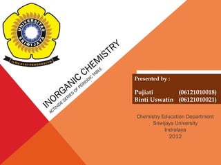 INORGANIC CHEMISTRY 
ACTINIDE SERIES OF PERIODIC TABLE 
Presented by : 
Pujiati (06121010018) 
Binti Uswatin (06121010021) 
Chemistry Education Department 
Sriwijaya University 
Indralaya 
2012 
 