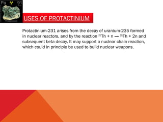 USES OF PROTACTINIUM 
Protactinium-231 arises from the decay of uranium-235 formed 
in nuclear reactors, and by the reaction 232Th + n → 231Th + 2n and 
subsequent beta decay. It may support a nuclear chain reaction, 
which could in principle be used to build nuclear weapons. 
 