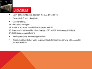 URANIUM 
• Many compounds exist between the O.S. of +3 to +6. 
• The main O.S. are +4 and +6. 
• Stability of O.S. 
U3+ reduces to hydrogen 
U4+ stable in aqueous solution in the absence of air 
U5+ disproportionates rapidly into a mixture of U4+ and U6+ in aqueous solutions 
U6+ stable in aqueous solutions 
• When pure it has a silvery appearance. 
• Reacts readily with hot water to prevent substances from coming into contact in 
nuclear reactors 
 