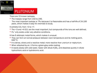 PLUTONIUM 
There are 15 known isotopes. 
 The masses range from 232 to 246. 
 
The most important isotope is 239Pu because it is fissionable and has a half-life of 24,100 
years, which makes it easy for chemists to study. 
It exhibits O.S. from +3 to +7. 
 The +3 and +4 O.S. are the most important, but compounds of the ions are well defined. 
 Pu+7 only exists under very alkaline conditions. 
It has 6 allotropic metal forms, which makes it unusual. 
 They can form at normal pressure between room temperature and its melting point, 
640°C. 
 It is dense, silvery and a reactive metal; more reactive than uranium or neptunium. 
 When attacked by air, it forms a green-gray oxide coating. 
 It reacts slowly with cold water, faster with dilute H2SO4, and dissolves quickly in dilute 
hydrochloric acid or hydrobromic acid. 
 