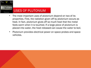 USES OF PLUTONIUM 
• The most important uses of plutonium depend on two of its 
properties. First, the radiation given off by plutonium occurs as 
heat. In fact, plutonium gives off so much heat that the metal 
feels warm when it is touched. If a large piece of plutonium is 
placed into water, the heat released can cause the water to boil. 
• Plutonium provides electrical power on space probes and space 
vehicles. 
 