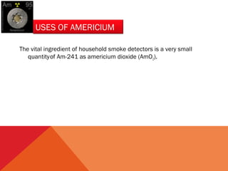 USES OF AMERICIUM 
The vital ingredient of household smoke detectors is a very small 
quantity of Am-241 as americium dioxide (AmO2). 
 