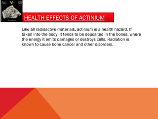 HEALTH EFFECTS OF ACTINIUM 
Like all radioactive materials, actinium is a health hazard. If 
taken into the body, it tends to be deposited in the bones, where 
the energy it emits damages or destroys cells. Radiation is 
known to cause bone cancer and other disorders. 
 