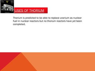 USES OF THORIUM 
Thorium is predicted to be able to replace uranium as nuclear 
fuel in nuclear reactors but no thorium reactors have yet been 
completed. 
 