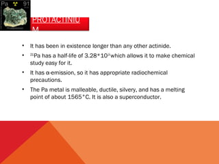 PROTACTINIU 
M 
• It has been in existence longer than any other actinide. 
• 231Pa has a half-life of 3.28*1014 which allows it to make chemical 
study easy for it. 
• It has α-emission, so it has appropriate radiochemical 
precautions. 
• The Pa metal is malleable, ductile, silvery, and has a melting 
point of about 1565°C. It is also a superconductor. 
 