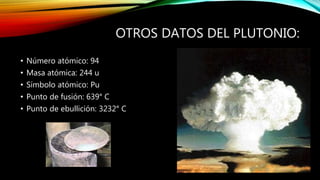 OTROS DATOS DEL PLUTONIO:
• Número atómico: 94
• Masa atómica: 244 u
• Símbolo atómico: Pu
• Punto de fusión: 639° C
• Punto de ebullición: 3232° C
 