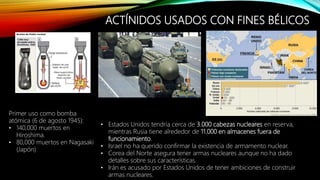 ACTÍNIDOS USADOS CON FINES BÉLICOS
• Estados Unidos tendría cerca de 3.000 cabezas nucleares en reserva,
mientras Rusia tiene alrededor de 11.000 en almacenes fuera de
funcionamiento.
• Israel no ha querido confirmar la existencia de armamento nuclear.
• Corea del Norte asegura tener armas nucleares aunque no ha dado
detalles sobre sus características.
• Irán es acusado por Estados Unidos de tener ambiciones de construir
armas nucleares.
Primer uso como bomba
atómica (6 de agosto 1945):
• 140,000 muertos en
Hiroshima.
• 80,000 muertos en Nagasaki
(Japón)
 
