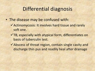 Differential diagnosis
• The disease may be confused with:
Actinomycosis: It involves hard tissue and rarely
soft one.
TB, especially with atypical form, differentiates on
basis of tuberculin test.
Abscess of throat region, contain single cavity and
discharge thin pus and readily heal after drainage
 