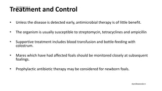 Treatment and Control
• Unless the disease is detected early, antimicrobial therapy is of little benefit.
• The organism is usually susceptible to streptomycin, tetracyclines and ampicillin
• Supportive treatment includes blood transfusion and bottle-feeding with
colostrum.
• Mares which have had affected foals should be monitored closely at subsequent
foalings.
• Prophylactic antibiotic therapy may be considered for newborn foals.
drprofessionals.in
drprofessionals.in
 