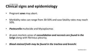 Clinical signs and epidemiology
• Pregnant sows may abort.
• Morbidity rates can range from 30-50% and case fatality rates may reach
50%.
• Pasteurella multocida and Mycoplasmas
• At post-mortem areas of consolidation and necrosis are found in the
lungs along with fibrinous pleurisy.
• Blood-stained froth may be found in the trachea and bronchi.
drprofessionals.in
drprofessionals.in
 