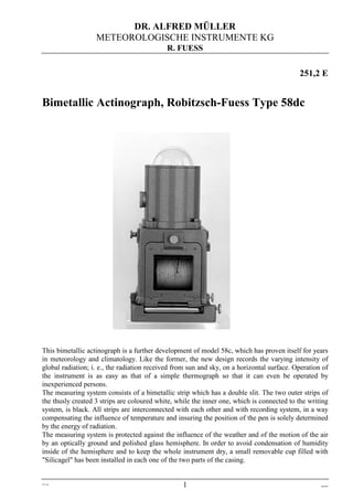 DR. ALFRED MÜLLER
                   METEOROLOGISCHE INSTRUMENTE KG
                                            R. FUESS


                                                                                            251,2 E


Bimetallic Actinograph, Robitzsch-Fuess Type 58dc




This bimetallic actinograph is a further development of model 58c, which has proven itself for years
in meteorology and climatology. Like the former, the new design records the varying intensity of
global radiation; i. e., the radiation received from sun and sky, on a horizontal surface. Operation of
the instrument is as easy as that of a simple thermograph so that it can even be operated by
inexperienced persons.
The measuring system consists of a bimetallic strip which has a double slit. The two outer strips of
the thusly created 3 strips are coloured white, while the inner one, which is connected to the writing
system, is black. All strips are interconnected with each other and with recording system, in a way
compensating the influence of temperature and insuring the position of the pen is solely determined
by the energy of radiation.
The measuring system is protected against the influence of the weather and of the motion of the air
by an optically ground and polished glass hemisphere. In order to avoid condensation of humidity
inside of the hemisphere and to keep the whole instrument dry, a small removable cup filled with
"Silicagel" has been installed in each one of the two parts of the casing.


251-2e
                                                  1                                                 Dez-09
 