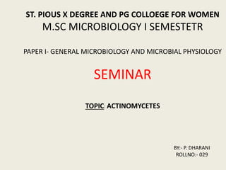 ST. PIOUS X DEGREE AND PG COLLOEGE FOR WOMEN
M.SC MICROBIOLOGY I SEMESTETR
PAPER I- GENERAL MICROBIOLOGY AND MICROBIAL PHYSIOLOGY
SEMINAR
TOPIC: ACTINOMYCETES
BY:- P. DHARANI
ROLLNO:- 029
 