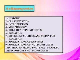 1) HISTORY
2) CLASSIFICATION
3) INTRODUCTION
4) MORPHOLOGY
5) ROLE OF ACTINOMYCETES
6) ISOLATION
7) DIFFERENT SOURCES AND MEDIA FOR
ISOLATION
8) APPLICATIONS OF ENZYMES
9) APPLICATIONS OF ACTINOMYCETES
10)NITROGEN FIXING BACTERIA – FRANKIA
11)DECOMPOSER ACTINOMYCETES
 