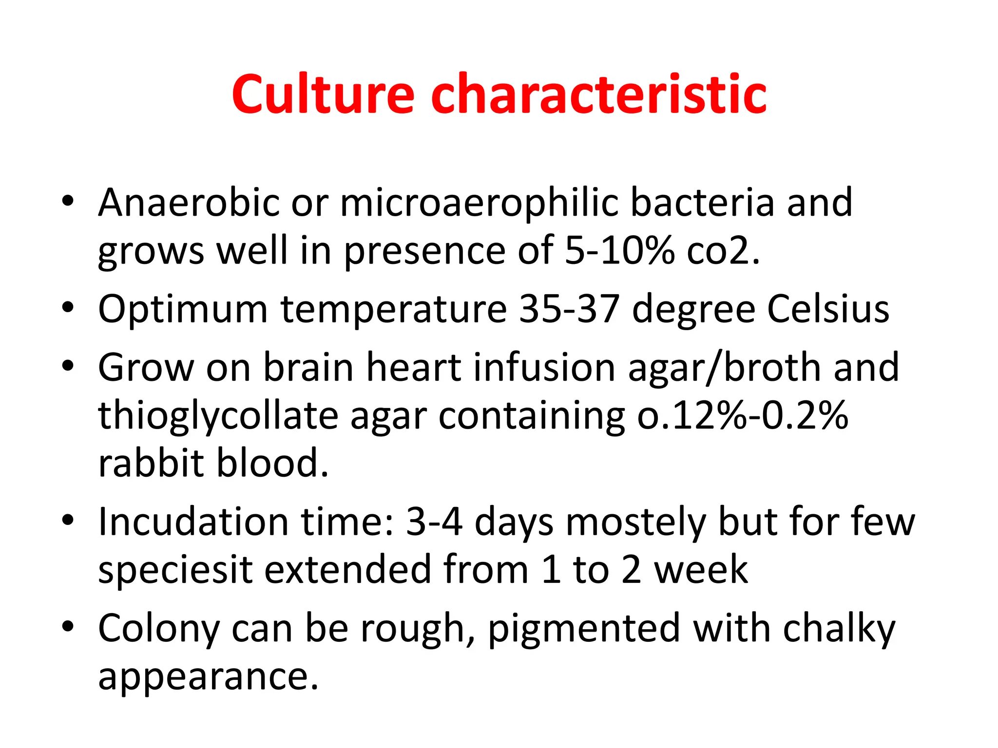 Culture characteristic
• Anaerobic or microaerophilic bacteria and
grows well in presence of 5-10% co2.
• Optimum temperature 35-37 degree Celsius
• Grow on brain heart infusion agar/broth and
thioglycollate agar containing o.12%-0.2%
rabbit blood.
• Incudation time: 3-4 days mostely but for few
speciesit extended from 1 to 2 week
• Colony can be rough, pigmented with chalky
appearance.
 