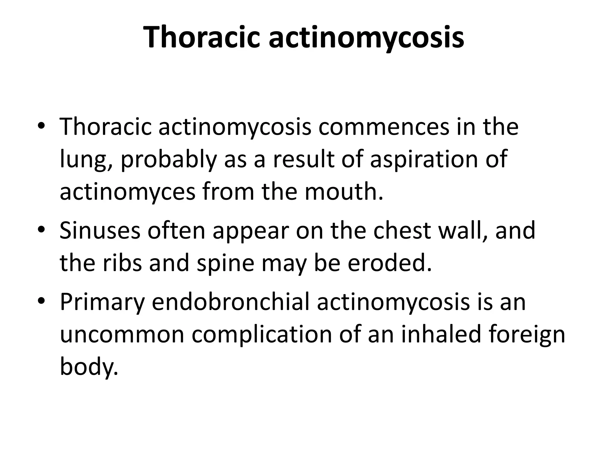 Thoracic actinomycosis
• Thoracic actinomycosis commences in the
lung, probably as a result of aspiration of
actinomyces from the mouth.
• Sinuses often appear on the chest wall, and
the ribs and spine may be eroded.
• Primary endobronchial actinomycosis is an
uncommon complication of an inhaled foreign
body.
 