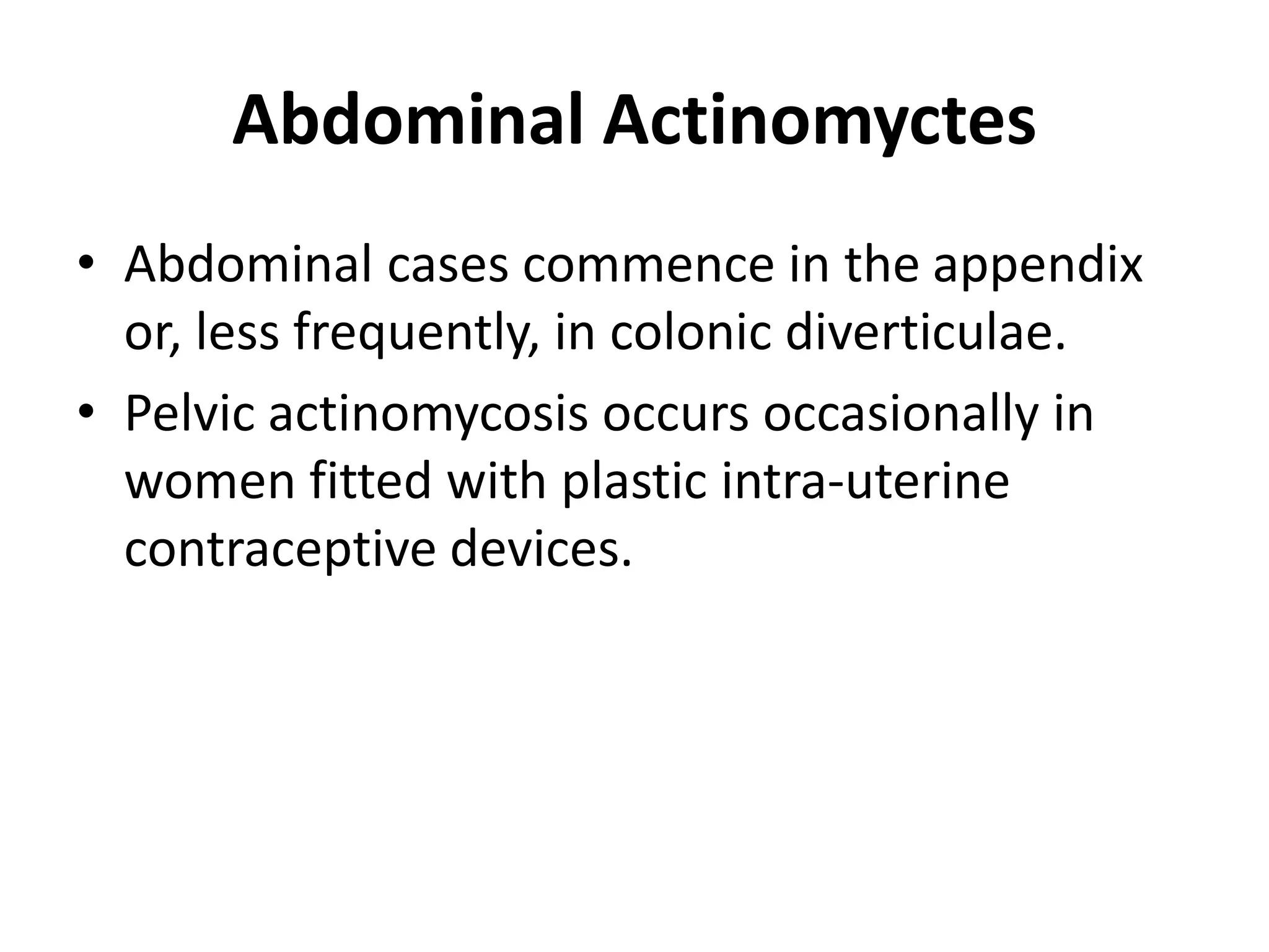 Abdominal Actinomyctes
• Abdominal cases commence in the appendix
or, less frequently, in colonic diverticulae.
• Pelvic actinomycosis occurs occasionally in
women fitted with plastic intra-uterine
contraceptive devices.
 