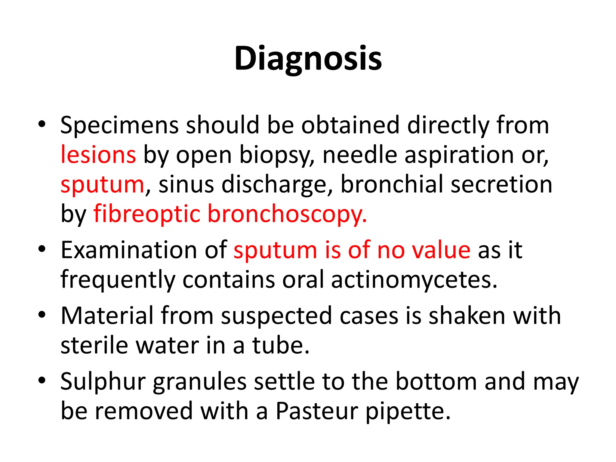 Diagnosis
• Specimens should be obtained directly from
lesions by open biopsy, needle aspiration or,
sputum, sinus discharge, bronchial secretion
by fibreoptic bronchoscopy.
• Examination of sputum is of no value as it
frequently contains oral actinomycetes.
• Material from suspected cases is shaken with
sterile water in a tube.
• Sulphur granules settle to the bottom and may
be removed with a Pasteur pipette.
 