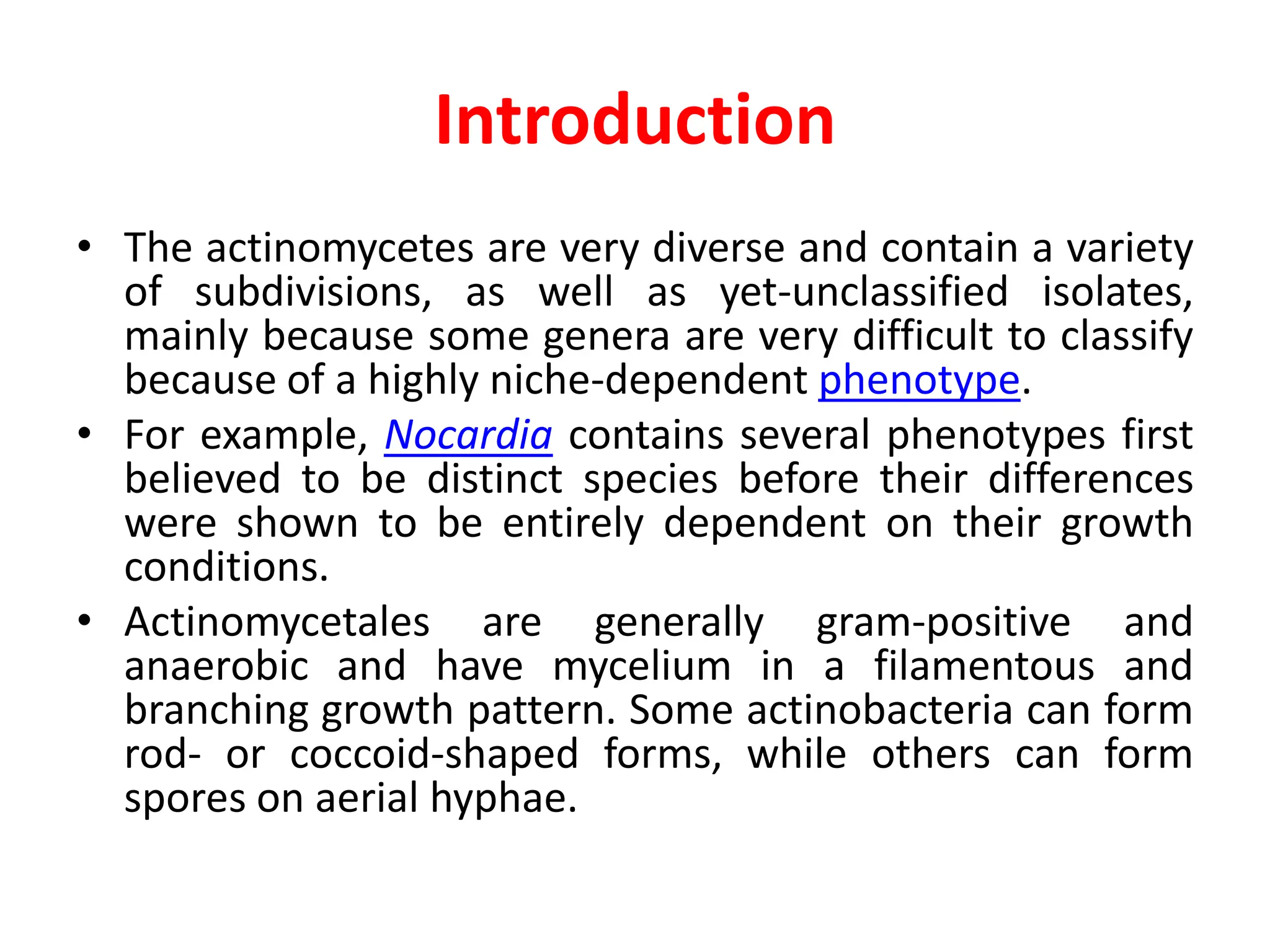 Introduction
• The actinomycetes are very diverse and contain a variety
of subdivisions, as well as yet-unclassified isolates,
mainly because some genera are very difficult to classify
because of a highly niche-dependent phenotype.
• For example, Nocardia contains several phenotypes first
believed to be distinct species before their differences
were shown to be entirely dependent on their growth
conditions.
• Actinomycetales are generally gram-positive and
anaerobic and have mycelium in a filamentous and
branching growth pattern. Some actinobacteria can form
rod- or coccoid-shaped forms, while others can form
spores on aerial hyphae.
 