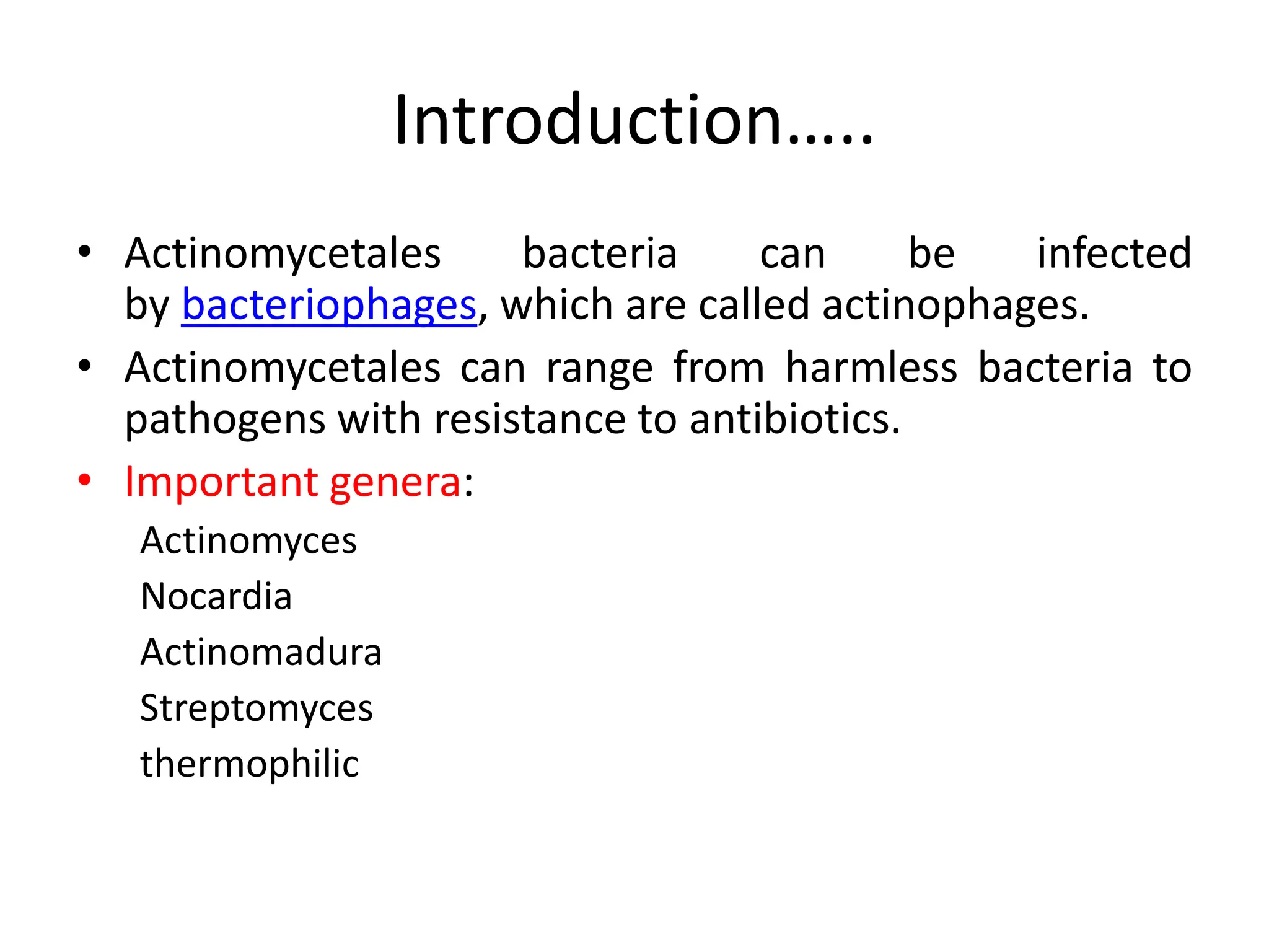 Introduction…..
• Actinomycetales bacteria can be infected
by bacteriophages, which are called actinophages.
• Actinomycetales can range from harmless bacteria to
pathogens with resistance to antibiotics.
• Important genera:
Actinomyces
Nocardia
Actinomadura
Streptomyces
thermophilic
 