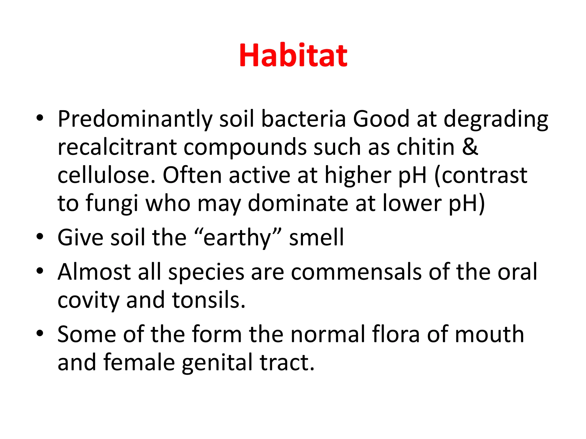 Habitat
• Predominantly soil bacteria Good at degrading
recalcitrant compounds such as chitin &
cellulose. Often active at higher pH (contrast
to fungi who may dominate at lower pH)
• Give soil the “earthy” smell
• Almost all species are commensals of the oral
covity and tonsils.
• Some of the form the normal flora of mouth
and female genital tract.
 