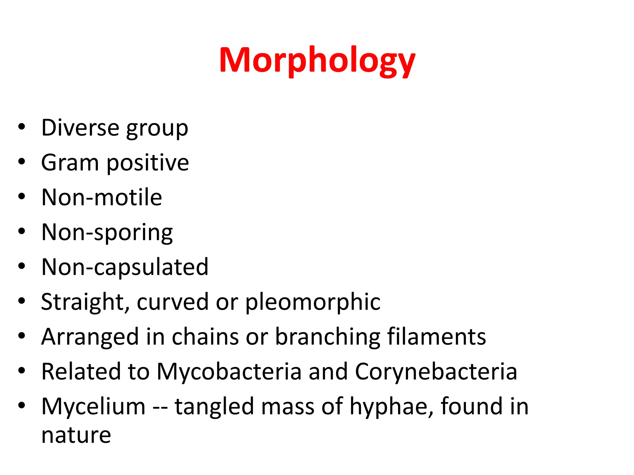 Morphology
• Diverse group
• Gram positive
• Non-motile
• Non-sporing
• Non-capsulated
• Straight, curved or pleomorphic
• Arranged in chains or branching filaments
• Related to Mycobacteria and Corynebacteria
• Mycelium -- tangled mass of hyphae, found in
nature
 