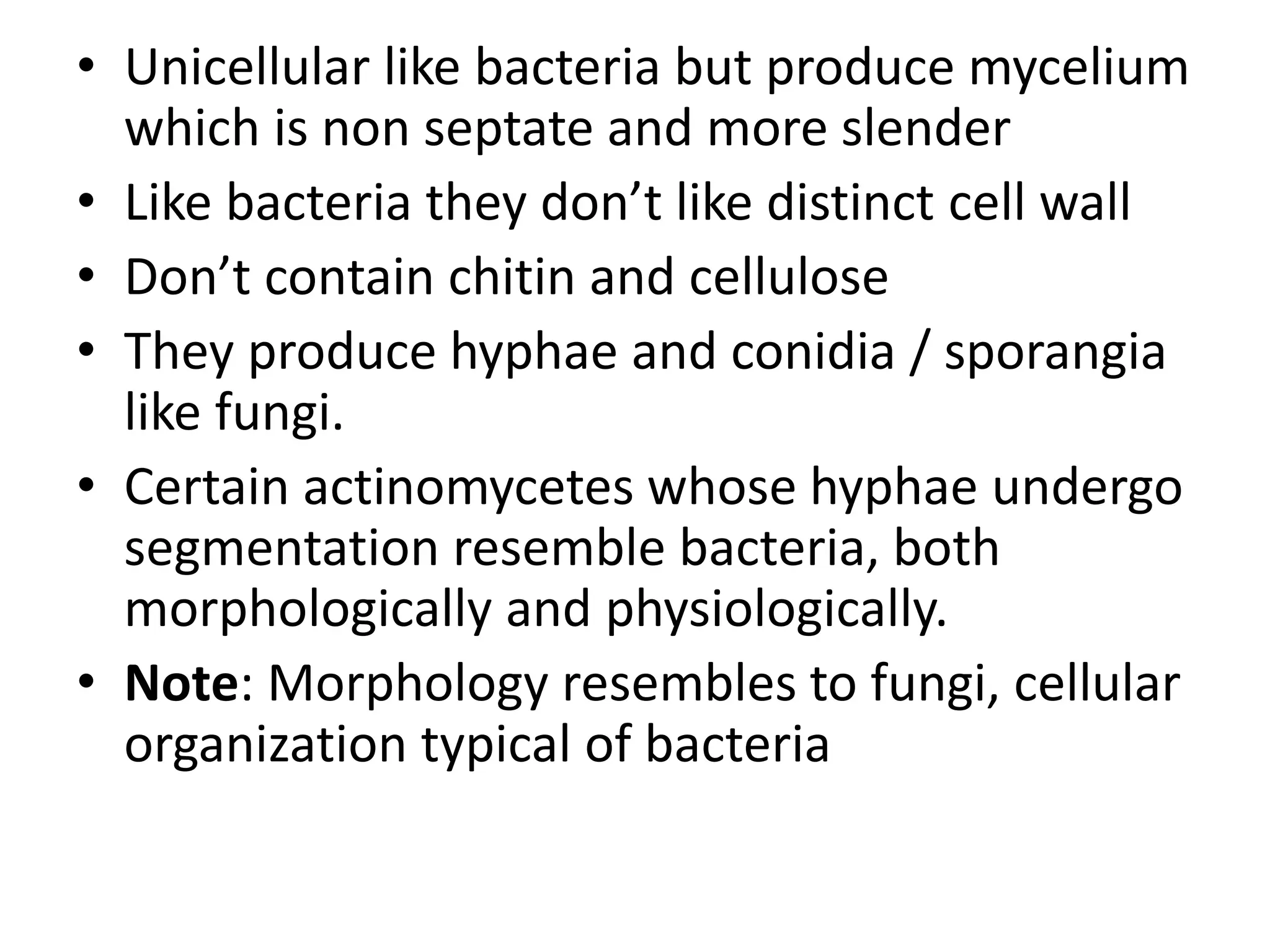 • Unicellular like bacteria but produce mycelium
which is non septate and more slender
• Like bacteria they don’t like distinct cell wall
• Don’t contain chitin and cellulose
• They produce hyphae and conidia / sporangia
like fungi.
• Certain actinomycetes whose hyphae undergo
segmentation resemble bacteria, both
morphologically and physiologically.
• Note: Morphology resembles to fungi, cellular
organization typical of bacteria
 