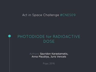 Act in Space Challenge #CNES09
PHOTODIODE for RADIOACTIVE
DOSE
Authors: Spyridon Karastamatis,
Anna Plaudiņa, Juris Vencels
Riga, 2016
 
