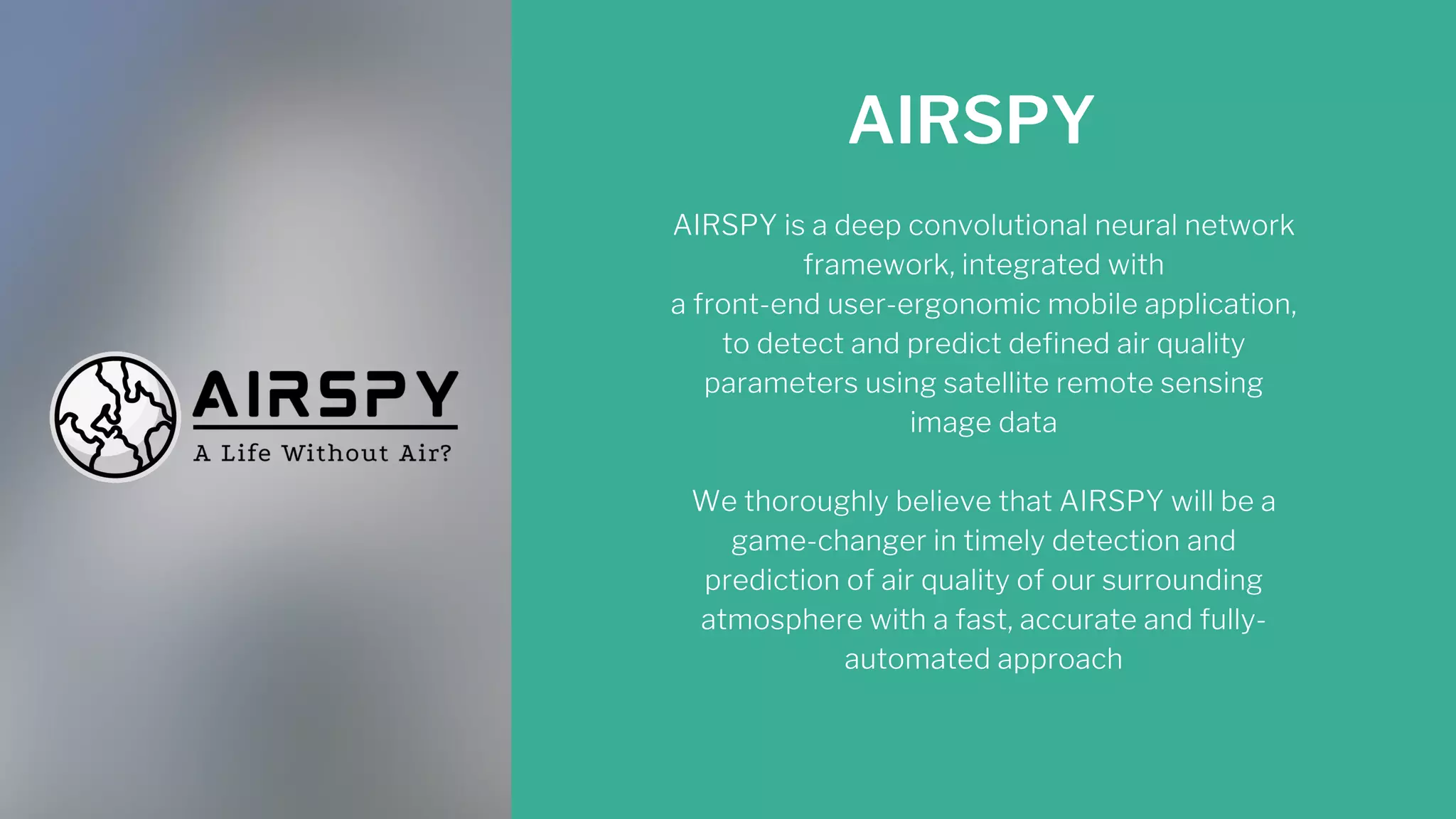 AIRSPY
AIRSPY is a deep convolutional neural network
framework, integrated with
a front-end user-ergonomic mobile application,
to detect and predict defined air quality
parameters using satellite remote sensing
image data


We thoroughly believe that AIRSPY will be a
game-changer in timely detection and
prediction of air quality of our surrounding
atmosphere with a fast, accurate and fully-
automated approach
 