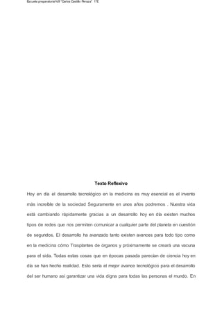 Escuela preparatoria N.8 “Carlos Castillo Peraza” 1°E
Texto Reflexivo
Hoy en día el desarrollo tecnológico en la medicina es muy esencial es el invento
más increíble de la sociedad Seguramente en unos años podremos . Nuestra vida
está cambiando rápidamente gracias a un desarrollo hoy en día existen muchos
tipos de redes que nos permiten comunicar a cualquier parte del planeta en cuestión
de segundos. El desarrollo ha avanzado tanto existen avances para todo tipo como
en la medicina cómo Trasplantes de órganos y próximamente se creará una vacuna
para el sida. Todas estas cosas que en épocas pasada parecían de ciencia hoy en
día se han hecho realidad. Esto sería el mejor avance tecnológico para el desarrollo
del ser humano así garantizar una vida digna para todas las personas el mundo. En
 