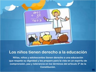 Los niños tienen derecho a la educación
   Niñas, niños y adolescentes tienen derecho a una educación
que respete su dignidad y les prepare para la vida en un espíritu de
 comprensión, paz y tolerancia en los términos del artículo 3º de la
                           Constitución.
 