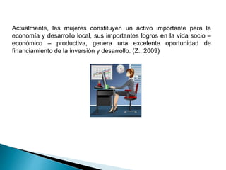 Actualmente, las mujeres constituyen un activo importante para la
economía y desarrollo local, sus importantes logros en la vida socio –
económico – productiva, genera una excelente oportunidad de
financiamiento de la inversión y desarrollo. (Z., 2009)
 