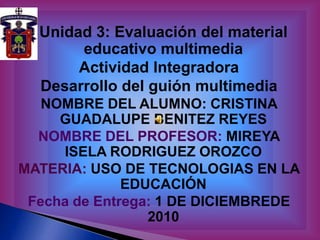 Unidad 3: Evaluación del material educativo multimedia Actividad Integradora  Desarrollo del guión multimedia NOMBRE DEL ALUMNO: CRISTINA GUADALUPE BENITEZ REYES NOMBRE DEL PROFESOR: MIREYA ISELA RODRIGUEZ OROZCO MATERIA: USO DE TECNOLOGIAS EN LA EDUCACIÓN Fecha de Entrega: 1 DE DICIEMBREDE 2010 