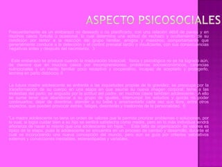 Frecuentemente es un embarazo no deseado o no planificado, con una relación débil de pareja y en
muchos casos fortuita u ocasional, lo cual determina una actitud de rechazo y ocultamiento de su
condición por temor a la reacción del grupo familiar, amigos y maestros; comportamiento que
generalmente conduce a la detección y el control prenatal tardío o insuficiente, con sus consecuencias
negativas antes y después del nacimiento. 3

  Este embarazo se produce cuando la maduración biosocial, física y psicológica no se ha logrado aún,
de manera que en muchos casos por incomprensiones, problemas socioeconómicos, carencias
nutricionales y un medio familiar poco receptivo y cooperativo, incapaz de aceptarlo y protegerlo,
termina en parto distócico. 5

La futura madre adolescente se enfrenta a las inquietudes propias de la gravidez; se preocupa por la
transformación de su cuerpo en una etapa en que asume su nueva imagen corporal; teme a las
molestias del parto, se angustia por la actitud del padre, en muchos casos también adolescente. A ello
se suma tener que abandonar a su grupo de iguales, interrumpir los estudios y quizás no poder
continuarlos; dejar de divertirse, atender a su bebé y amamantarlo cada vez que llore, entre otros
aspectos, que pueden provocar estrés, fatigas, desinterés y trastornos de la personalidad. 6

“La madre adolescente no tiene un orden de valores que le permita priorizar problemas o soluciones, por
lo cual, si logra cuidar bien a su hijo se sentirá satisfecha como madre, pero en lo más individual tendrá
añoranza de hacer lo mismo que una adolescente sin hijos.” Esta falta de organización de valores es
típico de la etapa, pues la adolescente se encuentra en un proceso de cambio y desarrollo, durante el
cual va incorporando una nueva concepción del mundo, pero aún se guía por criterios valorativos
externos y convicciones inestables, estereotipadas y variables.
 