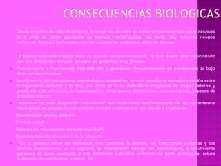 Desde el punto de vista fisiológico, la mujer no alcanza su madurez reproductiva hasta después
    de 5 años de haber aparecido su primera menstruación; por tanto, hay mayores riesgos
    maternos, fetales y perinatales cuando concibe un embarazo antes de tiempo.


    La adolescente embarazada tiene un sistema inmune inmaduro, lo cual puede estar relacionado
    con una deficiente nutrición materna en gestantes muy jóvenes.
   Preeclampsia o hipertensión inducida por la gestación, frecuentemente en primigestas de bajo
    nivel socioeconómico.
   Insuficiencia del mecanismo inmunológico adaptativo, lo cual permite la estrecha relación entre
    el organismo materno y el feto, que tiene 50 % de estructura antigénica de origen paterno y
    puede ser a su vez causa de hipertensión y otras graves alteraciones inmunológicas, capaces de
    provocar abortos.
   “síndrome de mala adaptación circulatoria” por inadecuado funcionamiento de los mecanismos
    fisiológicos de adaptación circulatoria durante el embarazo, que tiende a ocasionar:
-   Hipertensión arterial materna
-   Prematuridad
-   Retardo del crecimiento intrauterino (CIUR)
-   Desprendimiento prematuro de la placenta
     En la primera mitad del embarazo son comunes la anemia, las infecciones urinarias y los
    abortos espontáneos; en la segunda: la hipertensión arterial, las hemorragias, la insuficiente
    ganancia de peso, asociada a una deficiente nutrición; síntomas de parto anticipado, rotura
    prematura de membranas y otros. 14
 