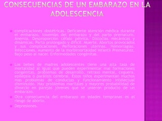    complicaciones obstétricas. Deficiente atención médica durante
    el embarazo, toxemias del embarazo y del parto prematuro.
    Anemia. Desproporción céfalo pélvica. Distocias mecánicas y
    dinámicas. Parto prolongado y difícil. Muerte. Abortos provocados
    y sus complicaciones. Perforaciones uterinas. Hemorragias.
    Infecciones. Aumento de la morbimortalidad infantil Prematurez.
    Bajo peso al nacer. Enfermedades congénitas.

   Los bebes de madres adolescentes tiene una alta tasa de
    mortalidad al igual que pueden experimentar mal formaciones
    congénitas, problemas de desarrollo, retraso mental, ceguera,
    epilepsia o parálisis cerebral. Estos niños experimentan muchos
    mas problemas de conductas y funcionamiento intelectual
    disminuido. Hay problemas maritales y mayores probabilidad de
    divorcio en parejas jóvenes que se unieron producto de un
    embarazo.
   Otra consecuencia del embarazo en edades tempranas es el
    riesgo de aborto.
   Depresiones.
 