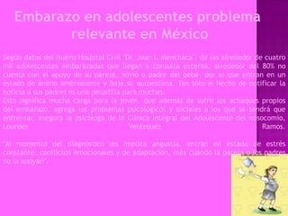 Embarazo en adolescentes problema
          relevante en México
Según datos del Nuevo Hospital Civil "Dr. Juan I. Menchaca", de las alrededor de cuatro
mil adolescentes embarazadas que llegan a consulta externa, alrededor del 80% no
cuenta con el apoyo de su pareja, novio o padre del bebé, por lo que entran en un
estado de ánimo ambivalente y baja su autoestima. Tan sólo el hecho de notificar la
noticia a sus padres es una pesadilla para muchas.
Esto significa mucha carga para la joven, que además de sufrir los achaques propios
del embarazo, agrega los problemas psicológicos y sociales a los que se tendrá que
enfrentar, asegura la psicóloga de la Clínica Integral del Adolescente del nosocomio,
Lourdes                                 Velázquez                               Ramos.

"Al momento del diagnóstico les implica angustia, entran en estado de estrés
constante, conflictos emocionales y de adaptación, más cuando la pareja o los padres
no la apoyan".
 