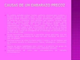    En nuestra sociedad existen muchos mandatos distintos para hombres y
    mujeres de lo que deben hacer o dejar de hacer; por ejemplo: las
    mujeres somos señaladas si somos activas sexualmente; tenemos temor
    de ponernos en evidencia, pues sentimos que estamos haciendo algo
    malo, no podemos hablar abiertamente del tema y tampoco buscar
    información al respecto, por lo que terminamos dando toda la
    responsabilidad de cuidarse a nuestra pareja. Nos da temor comprar
    anticonceptivos y pese a toda la información que se nos da, a muchas
    adolescentes les importa más el “qué pensarán de mí” y dejan de lado el
    cuidado de su cuerpo sin protegerse de un embarazo no planificado o de
    las ITS, el VIH y sida.
   Escasa información, orientación y educación sexual adecuada, que nos
    permita hablar abiertamente del tema con total confianza, sin temor a
    que nos juzguen.
   Desconocimiento de cómo funciona nuestro cuerpo y de los cambios que
    se producen durante la adolescencia (físicos, psicológicos, hormonales,
    etc.)
   Manejo de pocas habilidades para resistir a la presión del grupo de
    amigos y amigas o de la pareja para tener relaciones sexuales.
   Desconocimiento de cómo usar adecuadamente los métodos
    anticonceptivos
 