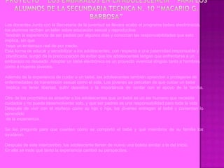 Los docentes Junto con la Secretaria de la juventud se llevara acabo el programa bebes electrónicos.
los alumnos reciben un taller sobre educación sexual y reproductiva
Tendrán la experiencia de ser padres por algunos días y conozcan las responsabilidades que esto
implica, sin que
 haya un embarazo real de por medio.
Esta forma de educar y sensibilizar a los adolescentes, con respecto a una paternidad responsable y
 planificada, surgió de la preocupación de evitar que los adolescentes tengan que enfrentarse a un
embarazo no deseado .Adoptar un bebé electrónico es un proyecto vivencial dirigido tanto a hombres
como a mujeres jóvenes.

Además de la experiencia de cuidar a un bebé, los adolescentes también aprenden a protegerse de
enfermedades de transmisión sexual como el sida. Los jóvenes se percatan de que cuidar un bebé
 implica no tener libertad, sufrir desvelos y la importancia de contar con el apoyo de la familia.

Otro de los propósitos es enseñar a los adolescentes que un bebé es un ser humano que necesita
cuidados y no puede desenvolverse solo, y que ser padres es una responsabilidad para toda la vida.
Después de vivir con el muñeco como su hijo o hija, los jóvenes entregan al bebé y comentan lo
aprendido
 de la experiencia.

Se les pregunta para que cuenten cómo se comportó el bebé y qué miembros de su familia los
ayudaron.

Después de este intercambio, los adolescente llenan de nuevo una boleta similar a la del inicio.
En ella se mide qué tanto la experiencia cambió su perspectiva.
 